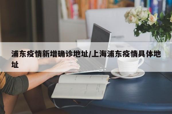 浦东疫情新增确诊地址/上海浦东疫情具体地址