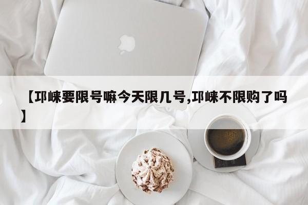 【邛崃要限号嘛今天限几号,邛崃不限购了吗】