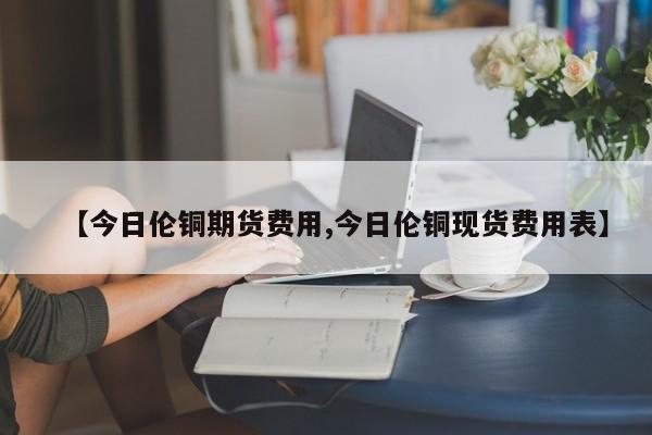 【今日伦铜期货费用,今日伦铜现货费用表】