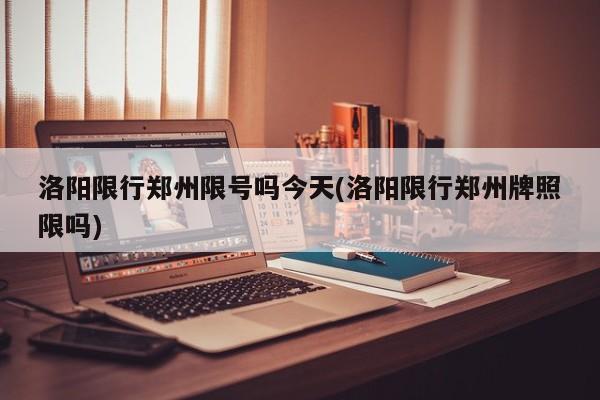 洛阳限行郑州限号吗今天(洛阳限行郑州牌照限吗)
