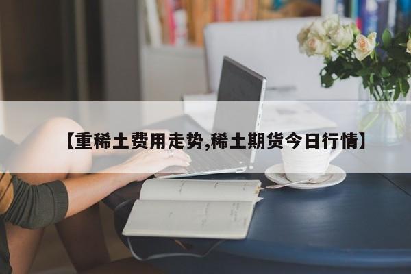 【重稀土费用走势,稀土期货今日行情】