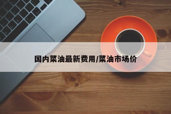 国内菜油最新费用/菜油市场价