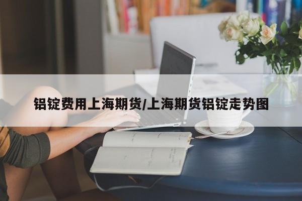 铝锭费用上海期货/上海期货铝锭走势图