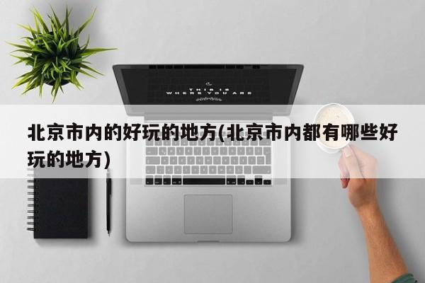 北京市内的好玩的地方(北京市内都有哪些好玩的地方)