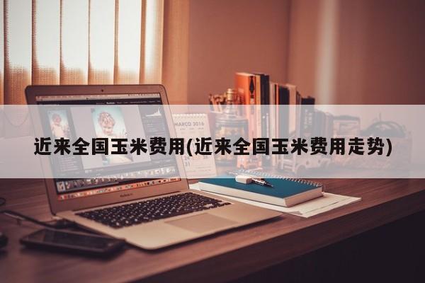 近来全国玉米费用(近来全国玉米费用走势)
