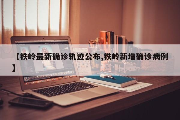 【铁岭最新确诊轨迹公布,铁岭新增确诊病例】