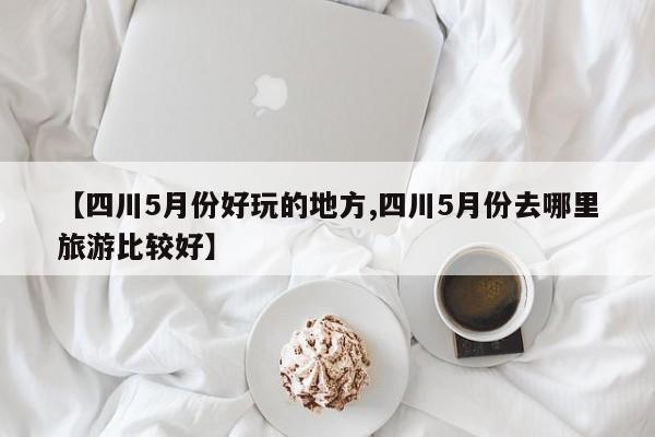 【四川5月份好玩的地方,四川5月份去哪里旅游比较好】