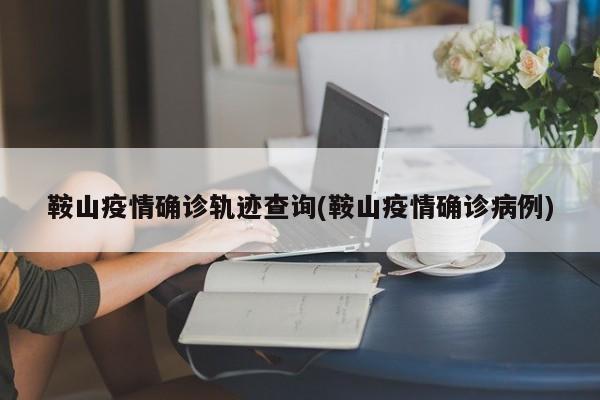 鞍山疫情确诊轨迹查询(鞍山疫情确诊病例)