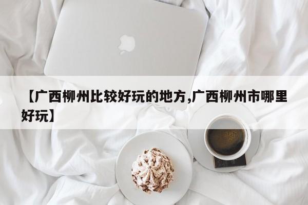 【广西柳州比较好玩的地方,广西柳州市哪里好玩】