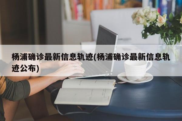 杨浦确诊最新信息轨迹(杨浦确诊最新信息轨迹公布)