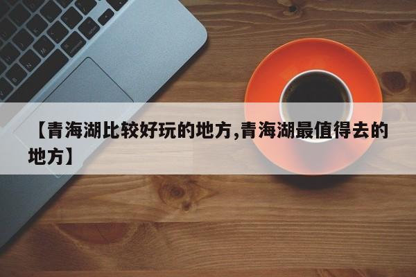 【青海湖比较好玩的地方,青海湖最值得去的地方】